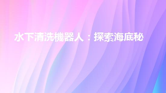 水下清洗機器人：探索海底秘境，解放人力勞動！